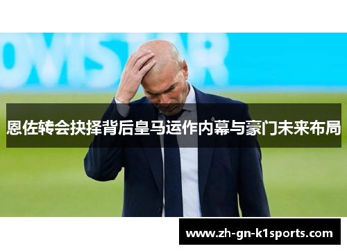 恩佐转会抉择背后皇马运作内幕与豪门未来布局